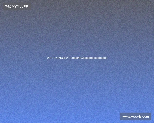 2017.12月nba赛事-2017年十二月NBA赛事全面解析重温经典战役与球星高光时刻 2017.12月nba赛事-2017年十二月NBA赛事全面解析重温经典战役与球星高光时刻